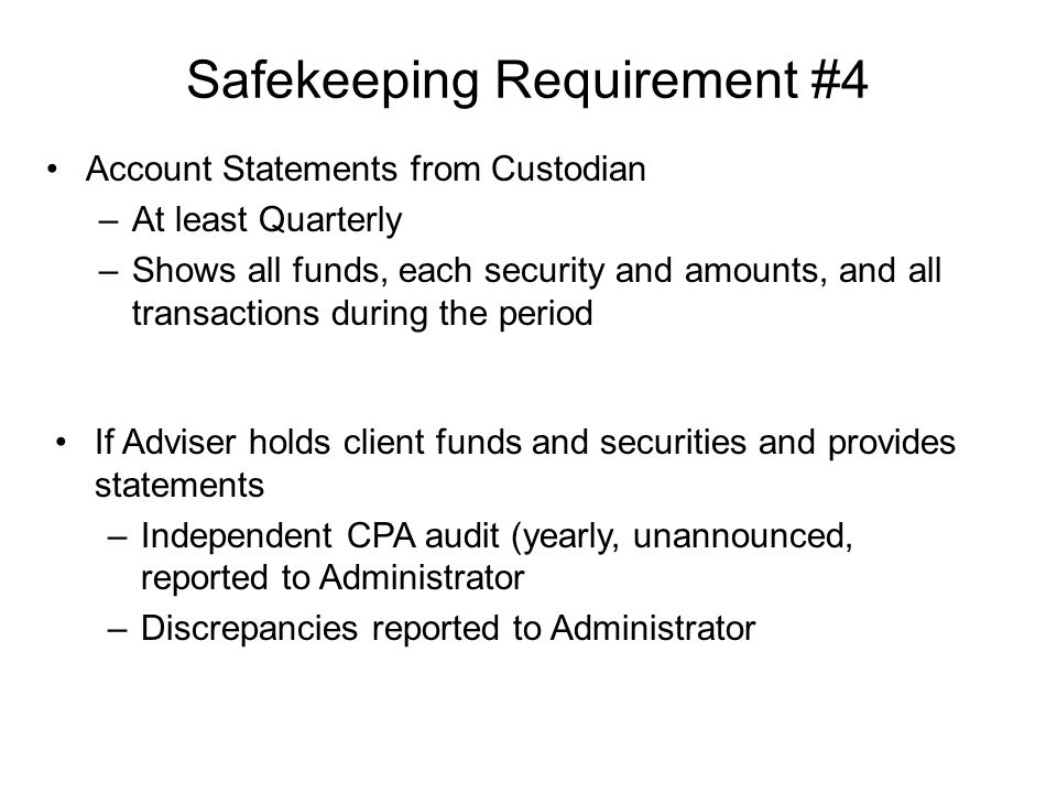 Safekeeping Requirement #4 Account Statements from Custodian –At least Quarterly –Shows all funds, each security and amounts, and all transactions during the period If Adviser holds client funds and securities and provides statements –Independent CPA audit (yearly, unannounced, reported to Administrator –Discrepancies reported to Administrator