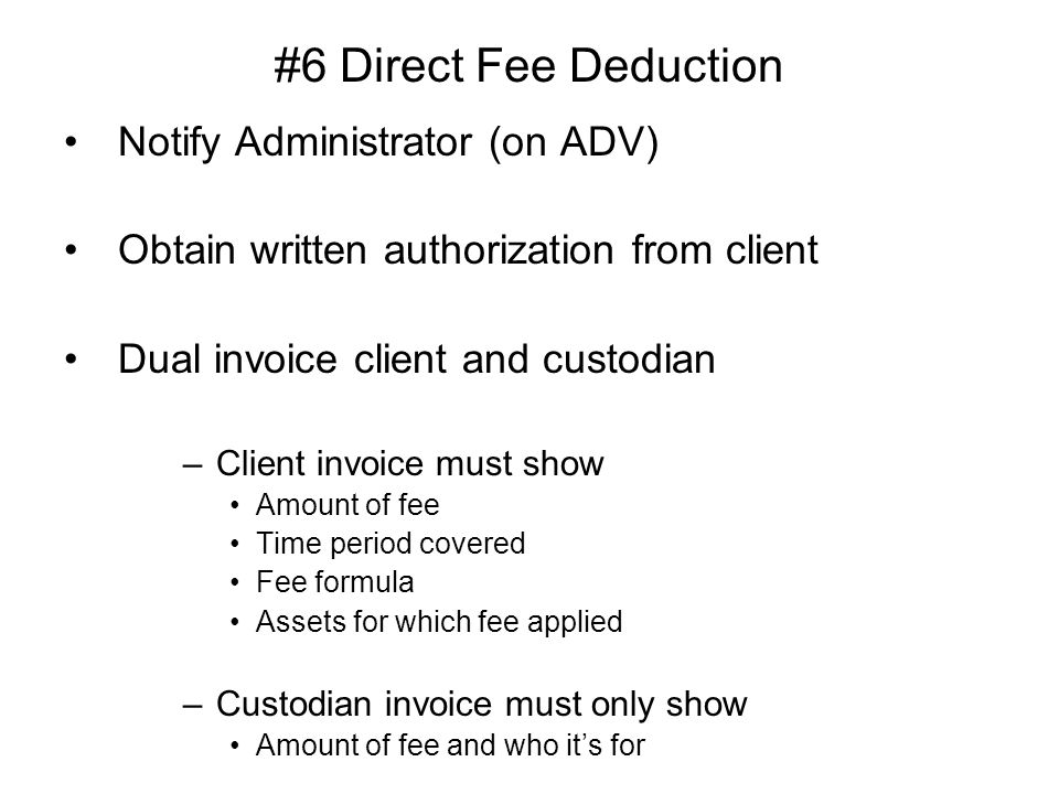 #6 Direct Fee Deduction Notify Administrator (on ADV) Obtain written authorization from client Dual invoice client and custodian –Client invoice must show Amount of fee Time period covered Fee formula Assets for which fee applied –Custodian invoice must only show Amount of fee and who it’s for
