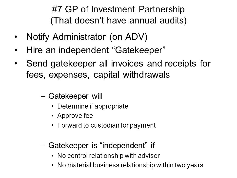 #7 GP of Investment Partnership (That doesn’t have annual audits) Notify Administrator (on ADV) Hire an independent Gatekeeper Send gatekeeper all invoices and receipts for fees, expenses, capital withdrawals –Gatekeeper will Determine if appropriate Approve fee Forward to custodian for payment –Gatekeeper is independent if No control relationship with adviser No material business relationship within two years