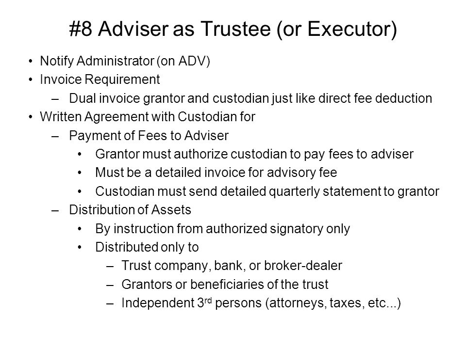 #8 Adviser as Trustee (or Executor) Notify Administrator (on ADV) Invoice Requirement –Dual invoice grantor and custodian just like direct fee deduction Written Agreement with Custodian for –Payment of Fees to Adviser Grantor must authorize custodian to pay fees to adviser Must be a detailed invoice for advisory fee Custodian must send detailed quarterly statement to grantor –Distribution of Assets By instruction from authorized signatory only Distributed only to –Trust company, bank, or broker-dealer –Grantors or beneficiaries of the trust –Independent 3 rd persons (attorneys, taxes, etc...)