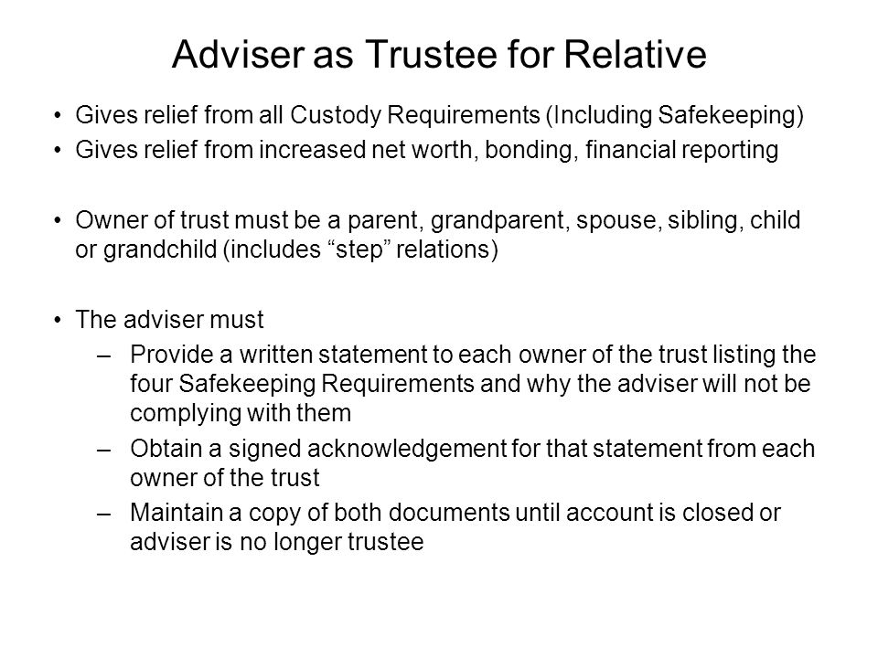 Adviser as Trustee for Relative Gives relief from all Custody Requirements (Including Safekeeping) Gives relief from increased net worth, bonding, financial reporting Owner of trust must be a parent, grandparent, spouse, sibling, child or grandchild (includes step relations) The adviser must –Provide a written statement to each owner of the trust listing the four Safekeeping Requirements and why the adviser will not be complying with them –Obtain a signed acknowledgement for that statement from each owner of the trust –Maintain a copy of both documents until account is closed or adviser is no longer trustee