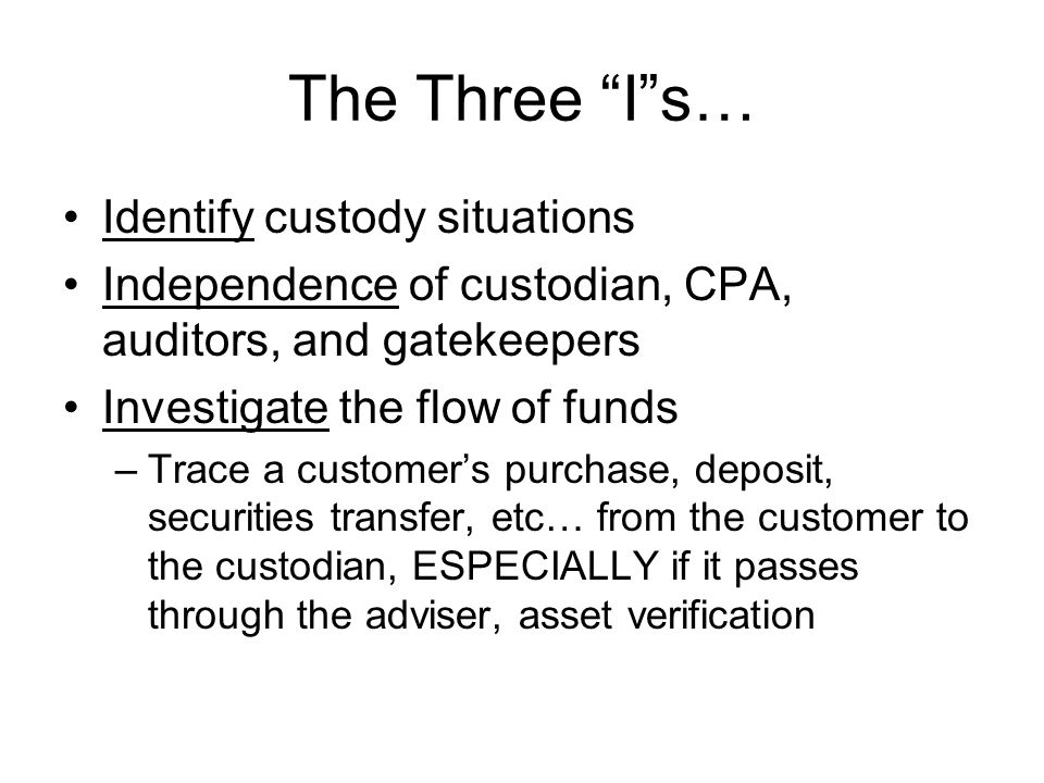 The Three I s… Identify custody situations Independence of custodian, CPA, auditors, and gatekeepers Investigate the flow of funds –Trace a customer’s purchase, deposit, securities transfer, etc… from the customer to the custodian, ESPECIALLY if it passes through the adviser, asset verification