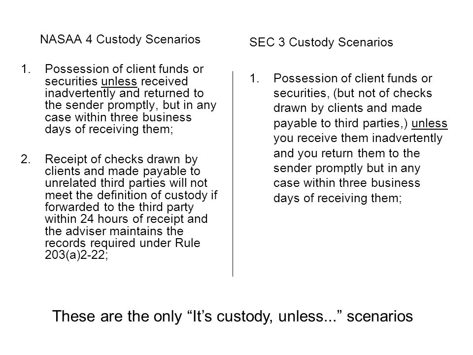 NASAA 4 Custody Scenarios 1.Possession of client funds or securities unless received inadvertently and returned to the sender promptly, but in any case within three business days of receiving them; 2.Receipt of checks drawn by clients and made payable to unrelated third parties will not meet the definition of custody if forwarded to the third party within 24 hours of receipt and the adviser maintains the records required under Rule 203(a)2-22; SEC 3 Custody Scenarios 1.Possession of client funds or securities, (but not of checks drawn by clients and made payable to third parties,) unless you receive them inadvertently and you return them to the sender promptly but in any case within three business days of receiving them; These are the only It’s custody, unless... scenarios