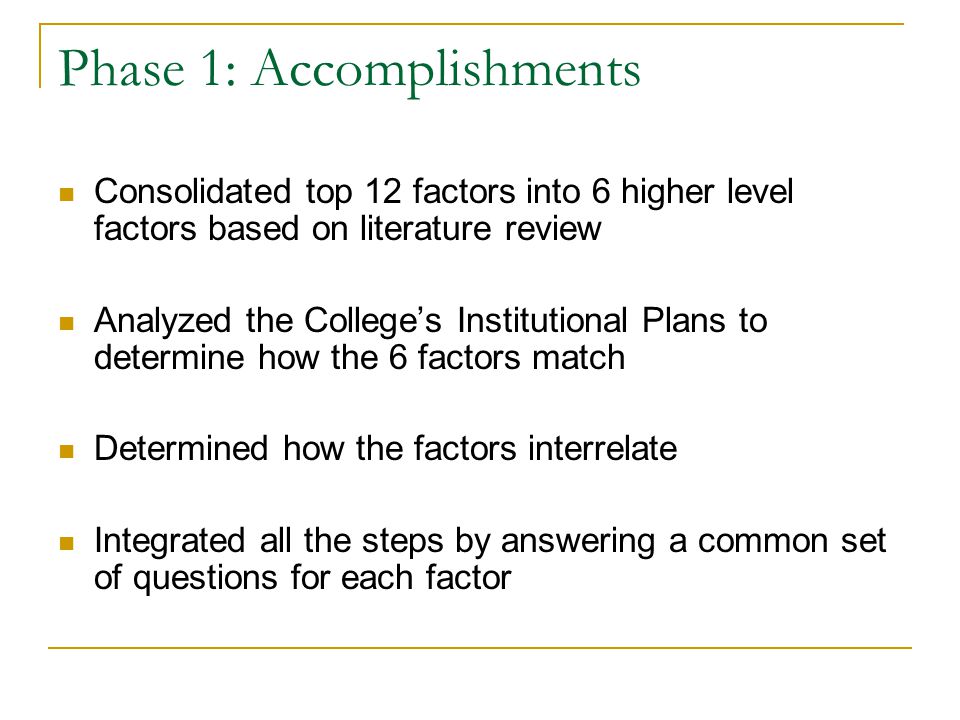 Phase 1: Accomplishments Consolidated top 12 factors into 6 higher level factors based on literature review Analyzed the College’s Institutional Plans to determine how the 6 factors match Determined how the factors interrelate Integrated all the steps by answering a common set of questions for each factor