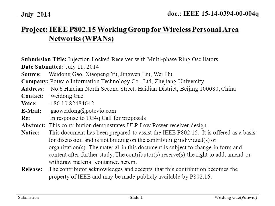 Slide 1 Weidong Gao(Potevio) Project: IEEE P Working Group for Wireless Personal Area Networks (WPANs) Submission Title: Injection Locked Receiver with Multi-phase Ring Oscillators Date Submitted: July 11, 2014 Source: Weidong Gao, Xiaopeng Yu, Jingwen Liu, Wei Hu Company: Potevio Information Technology Co., Ltd, Zhejiang Univercity Address: No.6 Haidian North Second Street, Haidian District, Beijing , China Contact: Weidong Gao Voice: Re: In response to TG4q Call for proposals Abstract: This contribution demonstrates ULP Low Power receiver design.