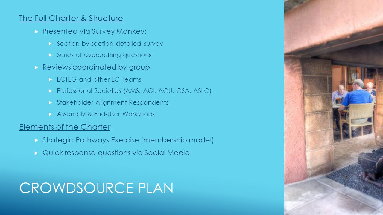 CROWDSOURCE PLAN The Full Charter & Structure  Presented via Survey Monkey:  Section-by-section detailed survey  Series of overarching questions  Reviews coordinated by group  ECTEG and other EC Teams  Professional Societies (AMS, AGI, AGU, GSA, ASLO)  Stakeholder Alignment Respondents  Assembly & End-User Workshops Elements of the Charter  Strategic Pathways Exercise (membership model)  Quick response questions via Social Media