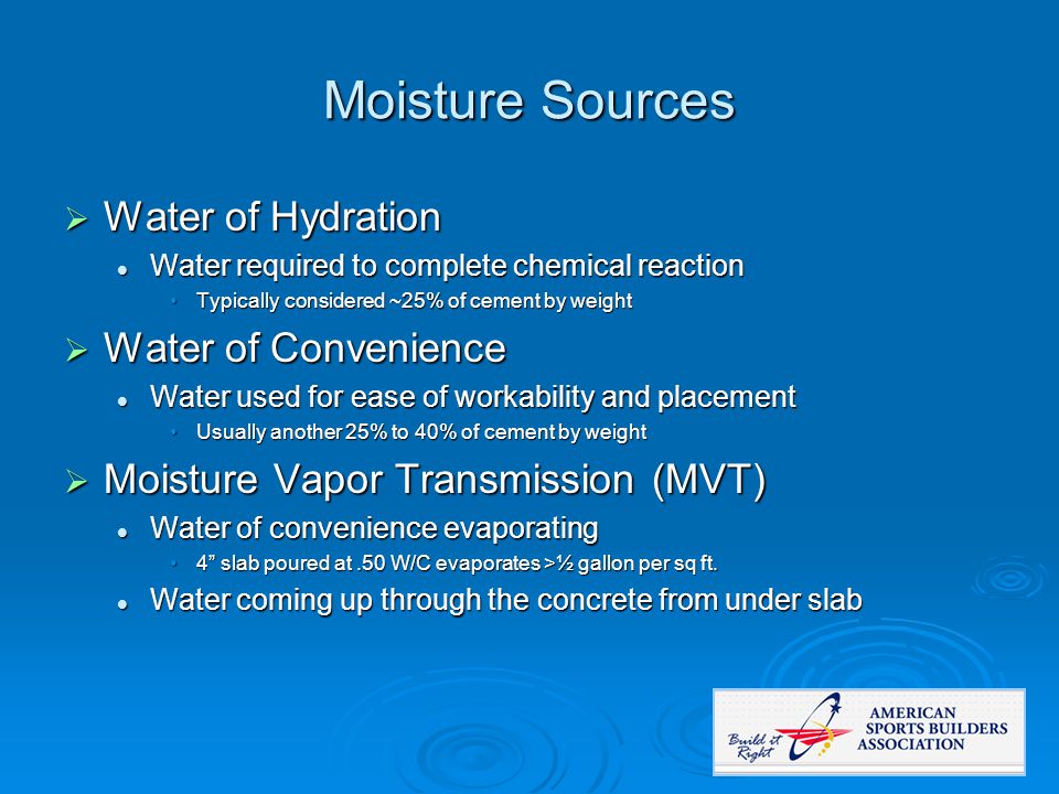 Moisture Sources  Water of Hydration Water required to complete chemical reaction Water required to complete chemical reaction Typically considered ~25% of cement by weightTypically considered ~25% of cement by weight  Water of Convenience Water used for ease of workability and placement Water used for ease of workability and placement Usually another 25% to 40% of cement by weightUsually another 25% to 40% of cement by weight  Moisture Vapor Transmission (MVT) Water of convenience evaporating Water of convenience evaporating 4 slab poured at.50 W/C evaporates >½ gallon per sq ft.4 slab poured at.50 W/C evaporates >½ gallon per sq ft.