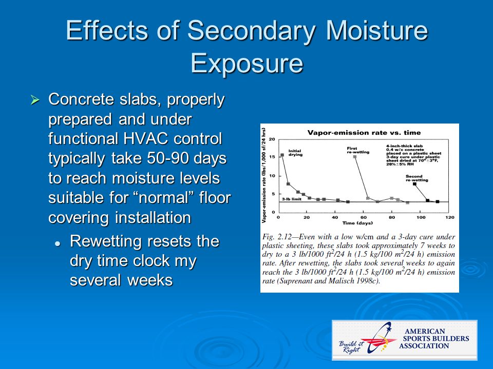 Effects of Secondary Moisture Exposure  Concrete slabs, properly prepared and under functional HVAC control typically take days to reach moisture levels suitable for normal floor covering installation Rewetting resets the dry time clock my several weeks Rewetting resets the dry time clock my several weeks