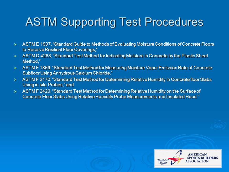 ASTM Supporting Test Procedures  ASTM E 1907, Standard Guide to Methods of Evaluating Moisture Conditions of Concrete Floors to Receive Resilient Floor Coverings,  ASTM D 4263, Standard Test Method for Indicating Moisture in Concrete by the Plastic Sheet Method,  ASTM F 1869, Standard Test Method for Measuring Moisture Vapor Emission Rate of Concrete Subfloor Using Anhydrous Calcium Chloride,  ASTM F 2170, Standard Test Method for Determining Relative Humidity in Concrete floor Slabs Using in situ Probes, and  ASTM F 2420, Standard Test Method for Determining Relative Humidity on the Surface of Concrete Floor Slabs Using Relative Humidity Probe Measurements and Insulated Hood.