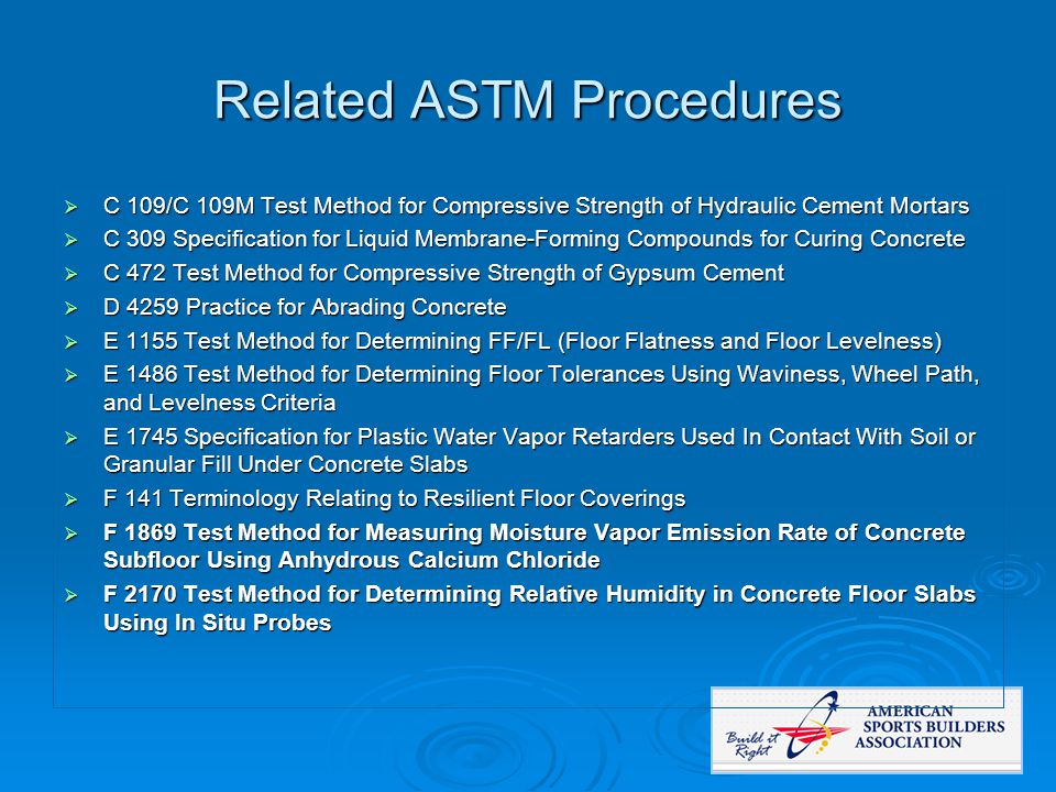 Related ASTM Procedures  C 109/C 109M Test Method for Compressive Strength of Hydraulic Cement Mortars  C 309 Specification for Liquid Membrane-Forming Compounds for Curing Concrete  C 472 Test Method for Compressive Strength of Gypsum Cement  D 4259 Practice for Abrading Concrete  E 1155 Test Method for Determining FF/FL (Floor Flatness and Floor Levelness)  E 1486 Test Method for Determining Floor Tolerances Using Waviness, Wheel Path, and Levelness Criteria  E 1745 Specification for Plastic Water Vapor Retarders Used In Contact With Soil or Granular Fill Under Concrete Slabs  F 141 Terminology Relating to Resilient Floor Coverings  F 1869 Test Method for Measuring Moisture Vapor Emission Rate of Concrete Subfloor Using Anhydrous Calcium Chloride  F 2170 Test Method for Determining Relative Humidity in Concrete Floor Slabs Using In Situ Probes