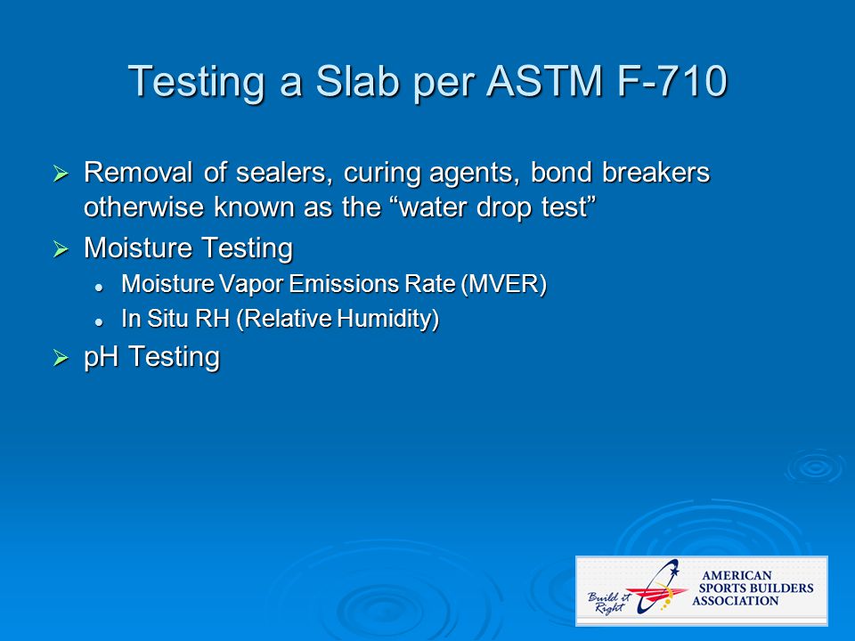 Testing a Slab per ASTM F-710  Removal of sealers, curing agents, bond breakers otherwise known as the water drop test  Moisture Testing Moisture Vapor Emissions Rate (MVER) Moisture Vapor Emissions Rate (MVER) In Situ RH (Relative Humidity) In Situ RH (Relative Humidity)  pH Testing