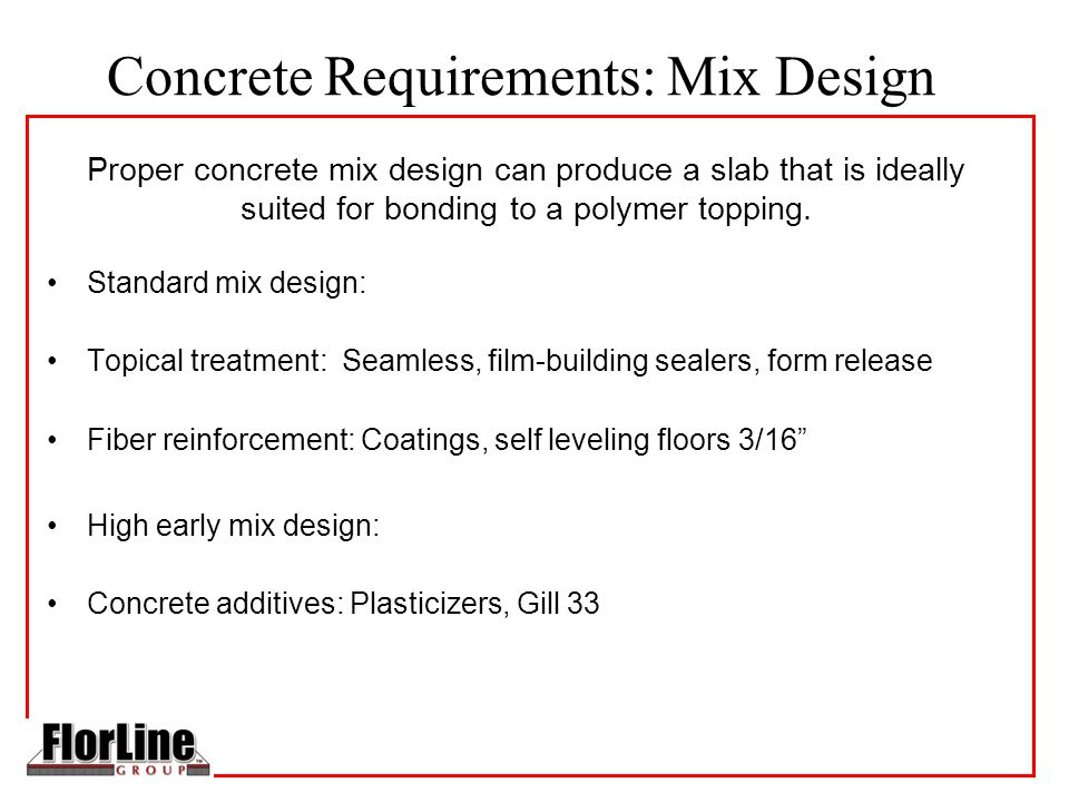 Concrete Requirements: Mix Design Standard mix design: Topical treatment: Seamless, film-building sealers, form release Fiber reinforcement: Coatings, self leveling floors 3/16 High early mix design: Concrete additives: Plasticizers, Gill 33 Proper concrete mix design can produce a slab that is ideally suited for bonding to a polymer topping.
