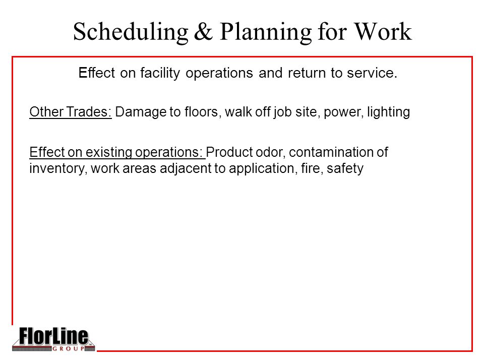 Scheduling & Planning for Work Other Trades: Damage to floors, walk off job site, power, lighting Effect on existing operations: Product odor, contamination of inventory, work areas adjacent to application, fire, safety Effect on facility operations and return to service.