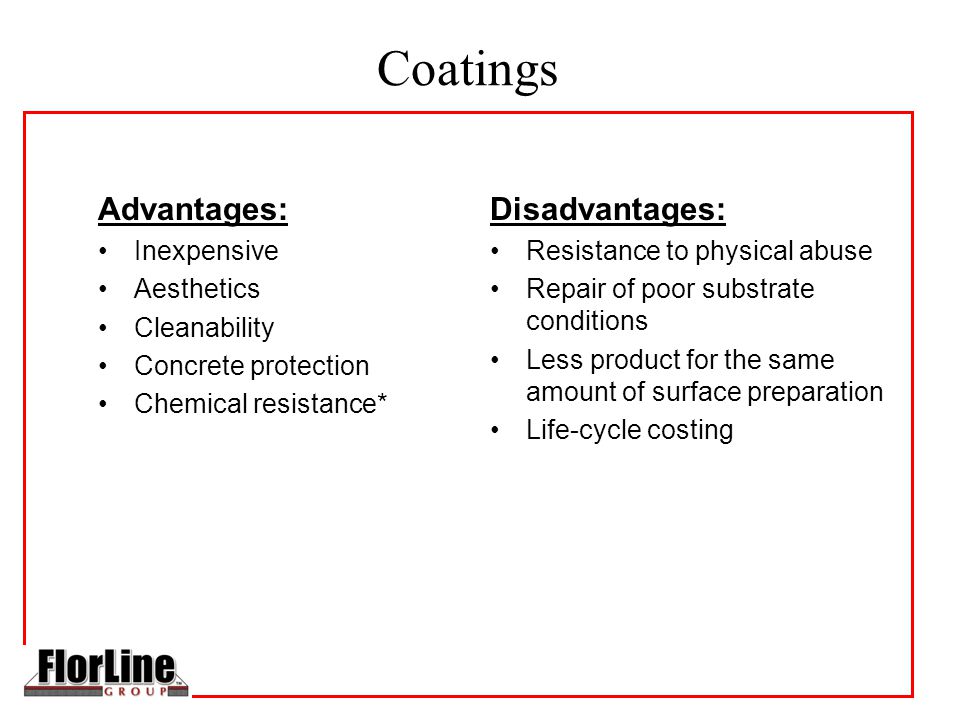 Coatings Advantages: Inexpensive Aesthetics Cleanability Concrete protection Chemical resistance* Disadvantages: Resistance to physical abuse Repair of poor substrate conditions Less product for the same amount of surface preparation Life-cycle costing