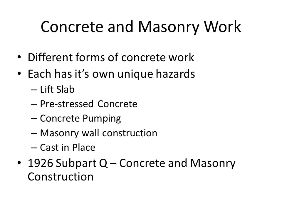 Concrete and Masonry Work Different forms of concrete work Each has it’s own unique hazards – Lift Slab – Pre-stressed Concrete – Concrete Pumping – Masonry wall construction – Cast in Place 1926 Subpart Q – Concrete and Masonry Construction