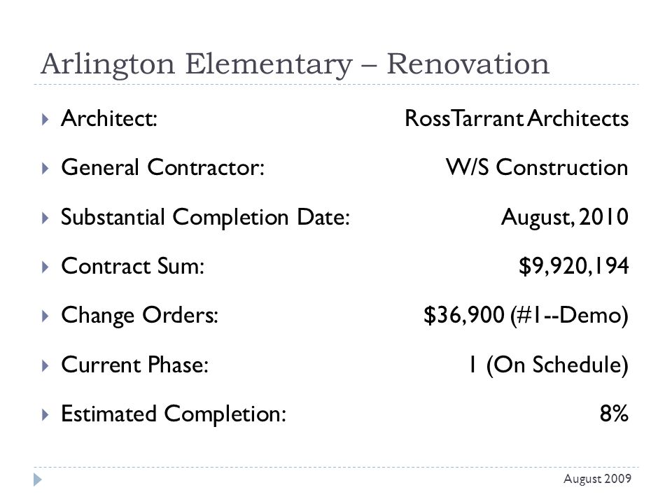 Arlington Elementary – Renovation  Architect: RossTarrant Architects  General Contractor: W/S Construction  Substantial Completion Date:August, 2010  Contract Sum:$9,920,194  Change Orders: $36,900 (#1--Demo)  Current Phase:1 (On Schedule)  Estimated Completion:8% August 2009