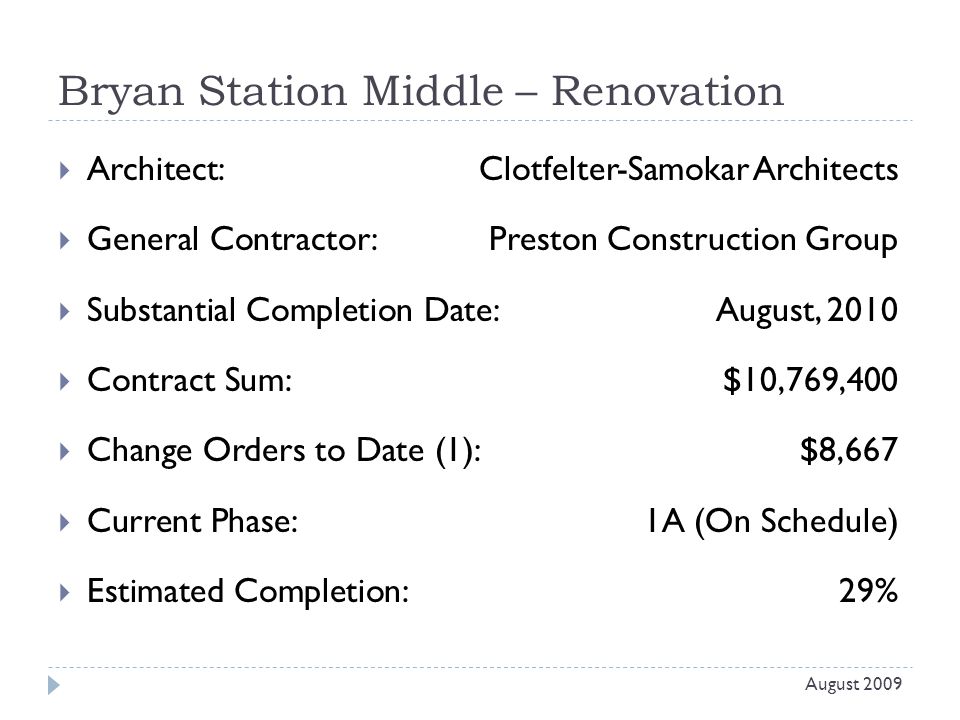Bryan Station Middle – Renovation  Architect: Clotfelter-Samokar Architects  General Contractor: Preston Construction Group  Substantial Completion Date:August, 2010  Contract Sum:$10,769,400  Change Orders to Date (1):$8,667  Current Phase:1A (On Schedule)  Estimated Completion:29% August 2009