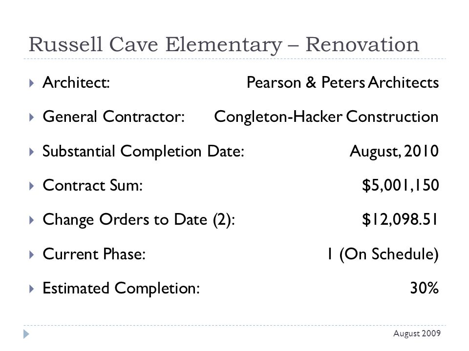 Russell Cave Elementary – Renovation  Architect: Pearson & Peters Architects  General Contractor: Congleton-Hacker Construction  Substantial Completion Date:August, 2010  Contract Sum:$5,001,150  Change Orders to Date (2):$12,  Current Phase:1 (On Schedule)  Estimated Completion:30% August 2009