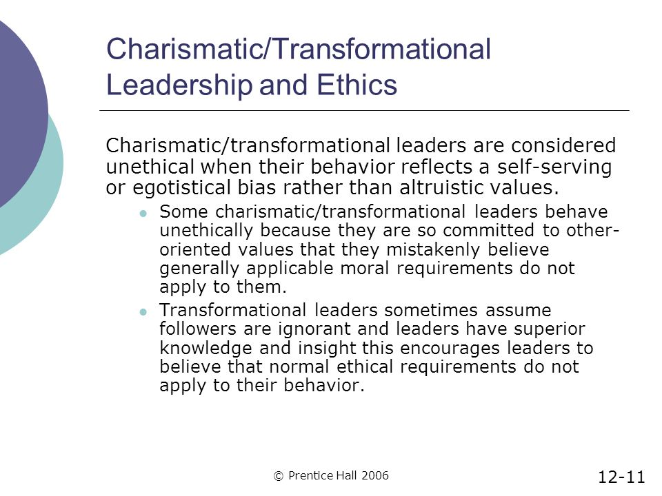 © Prentice Hall 2006 Charismatic/Transformational Leadership and Ethics Charismatic/transformational leaders are considered unethical when their behavior reflects a self-serving or egotistical bias rather than altruistic values.
