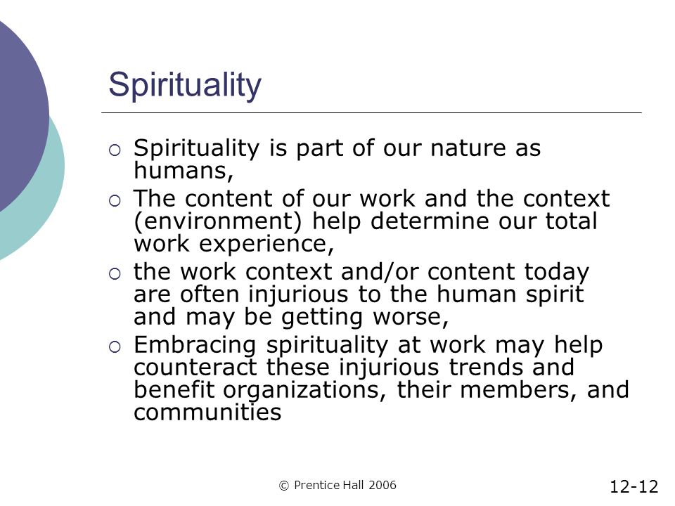 © Prentice Hall 2006 Spirituality  Spirituality is part of our nature as humans,  The content of our work and the context (environment) help determine our total work experience,  the work context and/or content today are often injurious to the human spirit and may be getting worse,  Embracing spirituality at work may help counteract these injurious trends and benefit organizations, their members, and communities 12-12