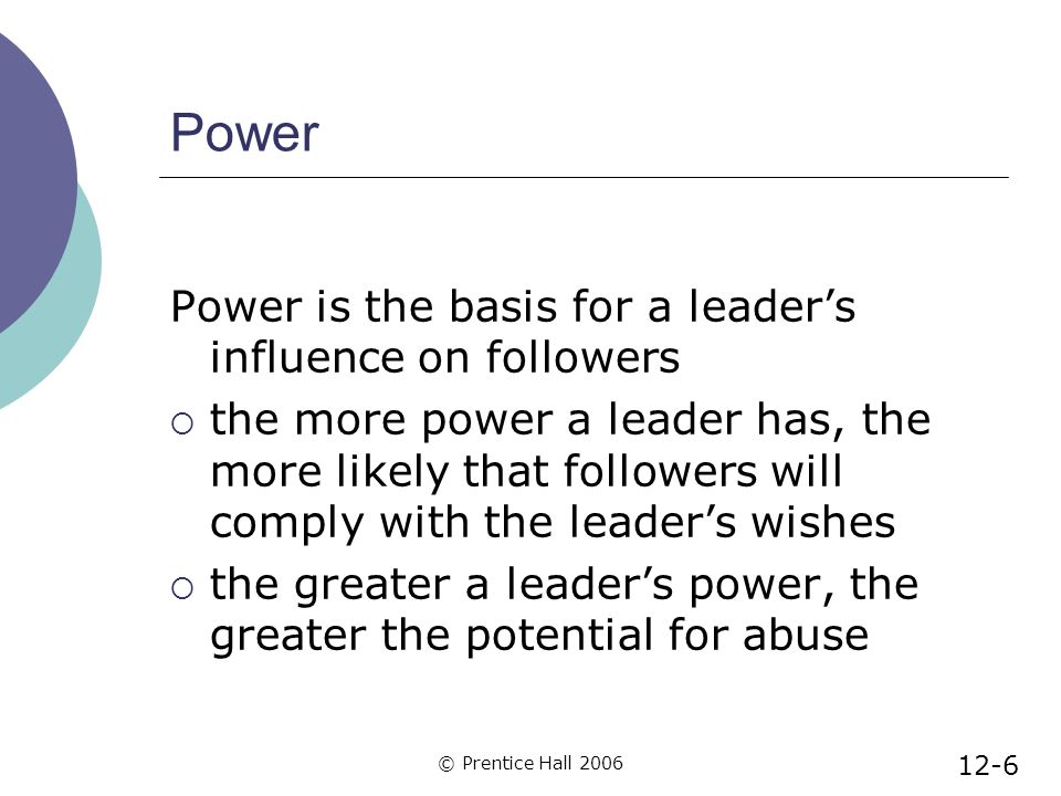 © Prentice Hall 2006 Power Power is the basis for a leader’s influence on followers  the more power a leader has, the more likely that followers will comply with the leader’s wishes  the greater a leader’s power, the greater the potential for abuse 12-6