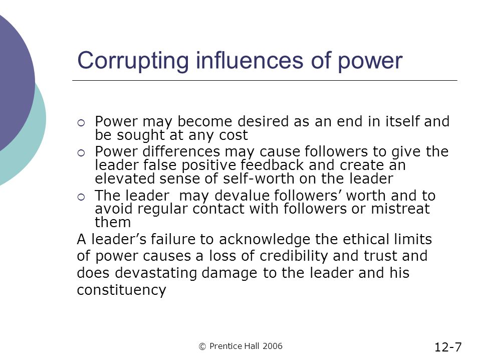 © Prentice Hall 2006 Corrupting influences of power  Power may become desired as an end in itself and be sought at any cost  Power differences may cause followers to give the leader false positive feedback and create an elevated sense of self-worth on the leader  The leader may devalue followers’ worth and to avoid regular contact with followers or mistreat them A leader’s failure to acknowledge the ethical limits of power causes a loss of credibility and trust and does devastating damage to the leader and his constituency 12-7