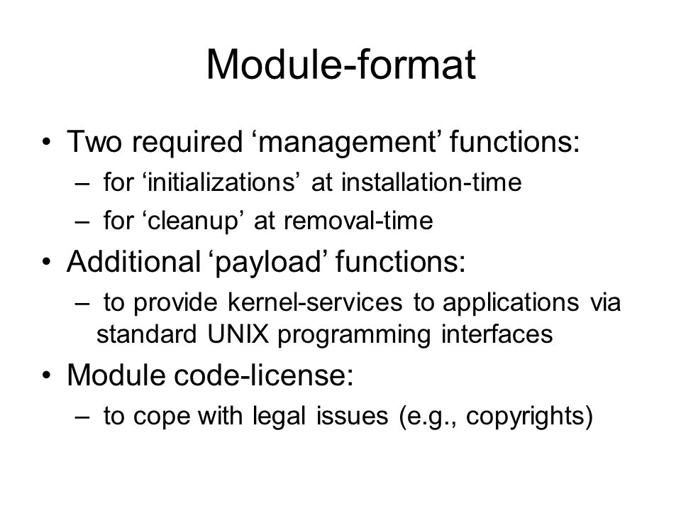 Module-format Two required ‘management’ functions: – for ‘initializations’ at installation-time – for ‘cleanup’ at removal-time Additional ‘payload’ functions: – to provide kernel-services to applications via standard UNIX programming interfaces Module code-license: – to cope with legal issues (e.g., copyrights)