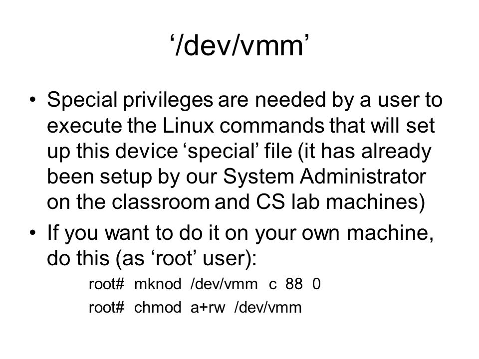 ‘/dev/vmm’ Special privileges are needed by a user to execute the Linux commands that will set up this device ‘special’ file (it has already been setup by our System Administrator on the classroom and CS lab machines) If you want to do it on your own machine, do this (as ‘root’ user): root# mknod /dev/vmm c 88 0 root# chmod a+rw /dev/vmm