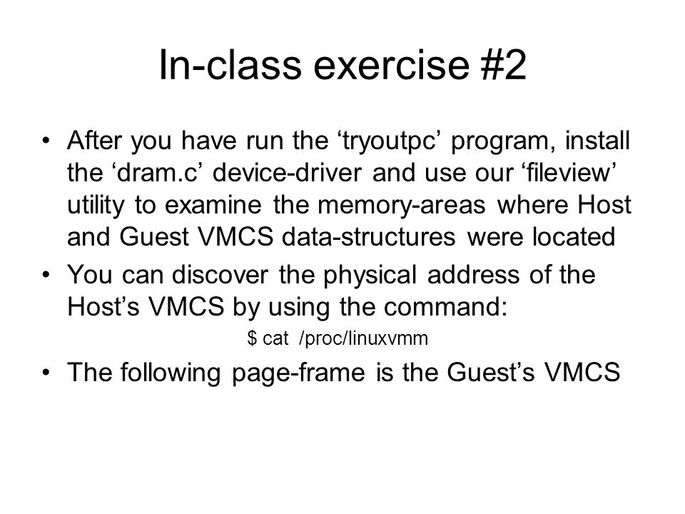In-class exercise #2 After you have run the ‘tryoutpc’ program, install the ‘dram.c’ device-driver and use our ‘fileview’ utility to examine the memory-areas where Host and Guest VMCS data-structures were located You can discover the physical address of the Host’s VMCS by using the command: $ cat /proc/linuxvmm The following page-frame is the Guest’s VMCS