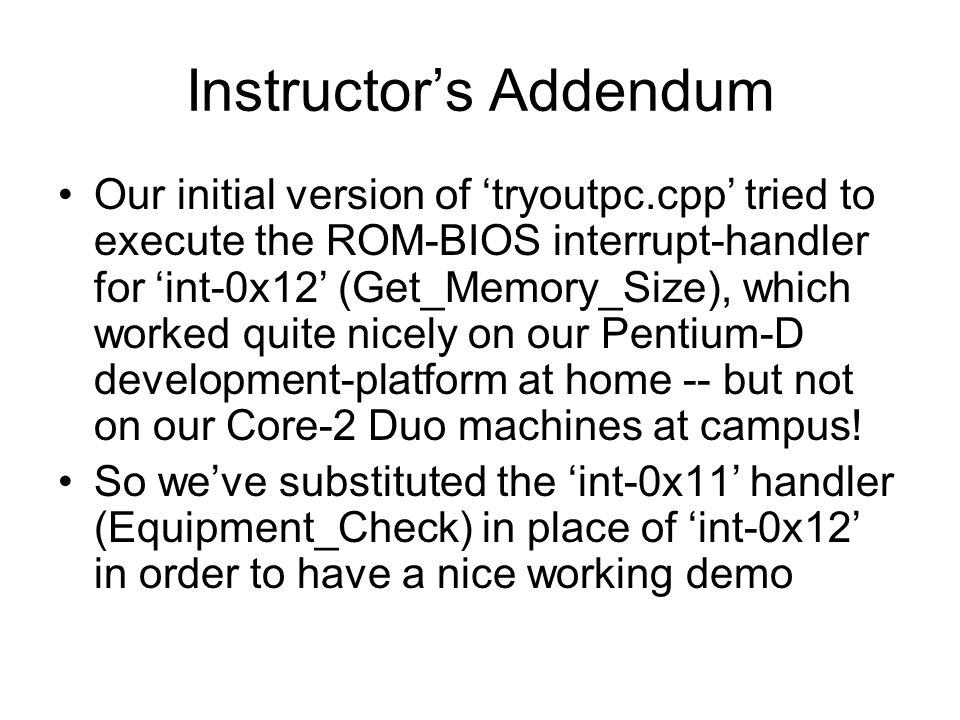 Instructor’s Addendum Our initial version of ‘tryoutpc.cpp’ tried to execute the ROM-BIOS interrupt-handler for ‘int-0x12’ (Get_Memory_Size), which worked quite nicely on our Pentium-D development-platform at home -- but not on our Core-2 Duo machines at campus.