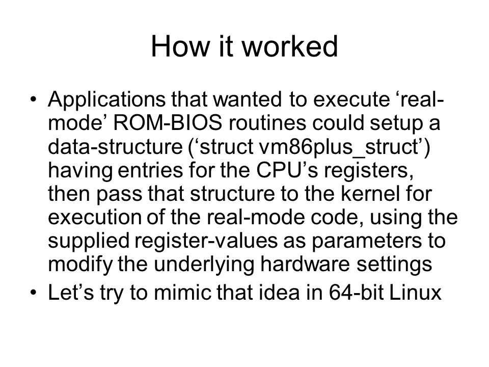 How it worked Applications that wanted to execute ‘real- mode’ ROM-BIOS routines could setup a data-structure (‘struct vm86plus_struct’) having entries for the CPU’s registers, then pass that structure to the kernel for execution of the real-mode code, using the supplied register-values as parameters to modify the underlying hardware settings Let’s try to mimic that idea in 64-bit Linux