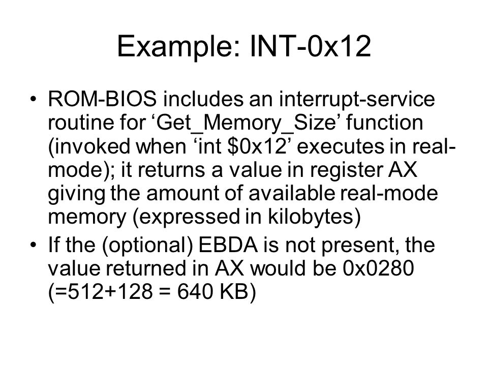 Example: INT-0x12 ROM-BIOS includes an interrupt-service routine for ‘Get_Memory_Size’ function (invoked when ‘int $0x12’ executes in real- mode); it returns a value in register AX giving the amount of available real-mode memory (expressed in kilobytes) If the (optional) EBDA is not present, the value returned in AX would be 0x0280 (= = 640 KB)