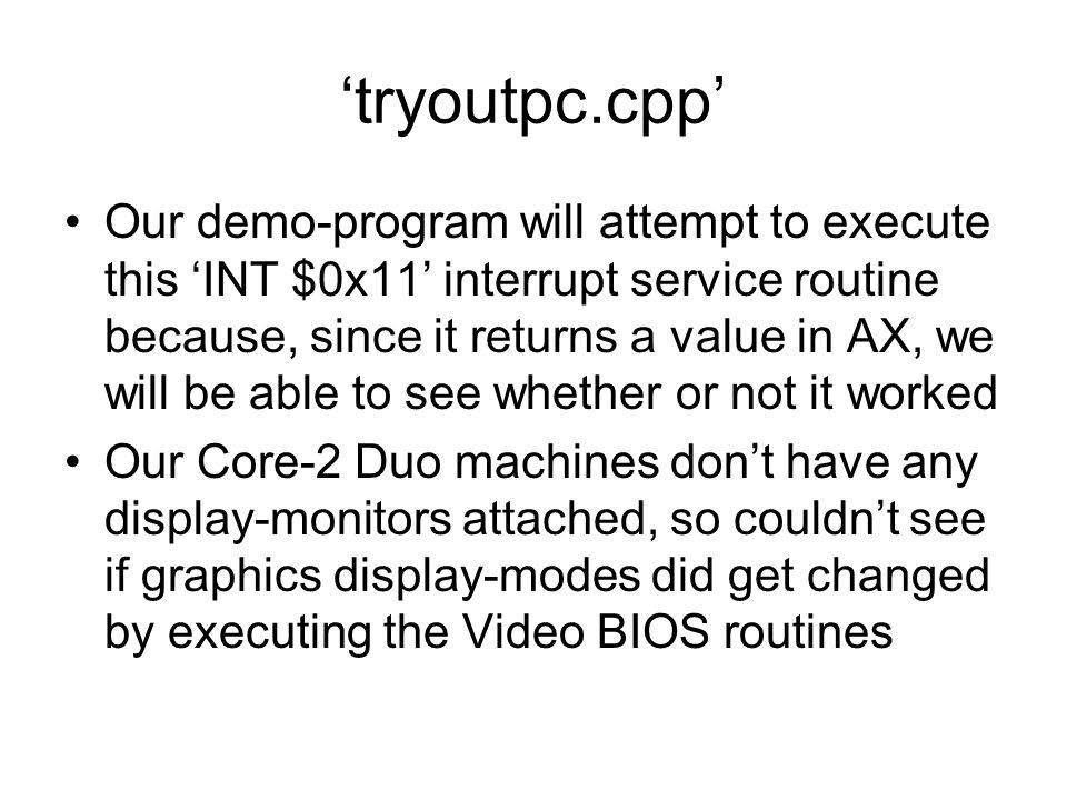 ‘tryoutpc.cpp’ Our demo-program will attempt to execute this ‘INT $0x11’ interrupt service routine because, since it returns a value in AX, we will be able to see whether or not it worked Our Core-2 Duo machines don’t have any display-monitors attached, so couldn’t see if graphics display-modes did get changed by executing the Video BIOS routines