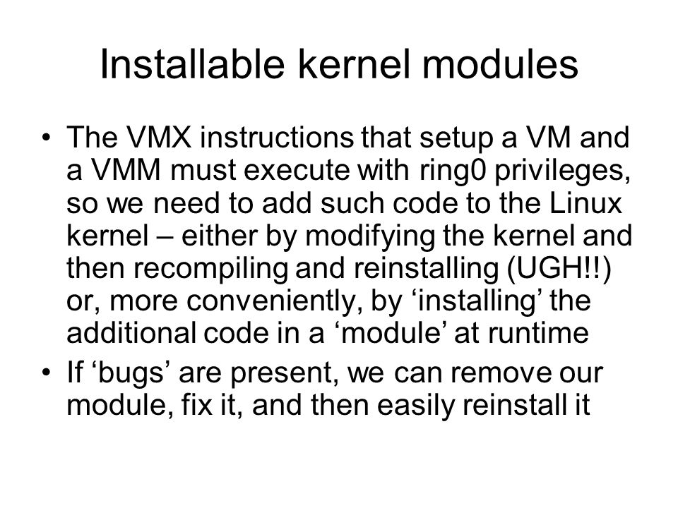 Installable kernel modules The VMX instructions that setup a VM and a VMM must execute with ring0 privileges, so we need to add such code to the Linux kernel – either by modifying the kernel and then recompiling and reinstalling (UGH!!) or, more conveniently, by ‘installing’ the additional code in a ‘module’ at runtime If ‘bugs’ are present, we can remove our module, fix it, and then easily reinstall it