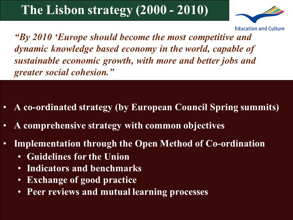 The Lisbon strategy ( ) A co-ordinated strategy (by European Council Spring summits) A comprehensive strategy with common objectives Implementation through the Open Method of Co-ordination Guidelines for the Union Indicators and benchmarks Exchange of good practice Peer reviews and mutual learning processes By 2010 ‘Europe should become the most competitive and dynamic knowledge based economy in the world, capable of sustainable economic growth, with more and better jobs and greater social cohesion.