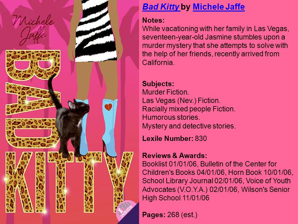Bad Kitty Bad Kitty by Michele JaffeMichele Jaffe Notes: While vacationing with her family in Las Vegas, seventeen-year-old Jasmine stumbles upon a murder mystery that she attempts to solve with the help of her friends, recently arrived from California.