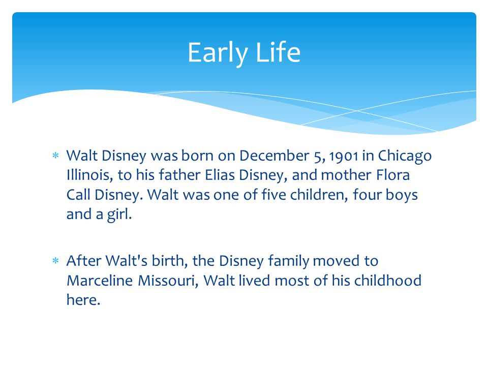  Walt Disney was born on December 5, 1901 in Chicago Illinois, to his father Elias Disney, and mother Flora Call Disney.