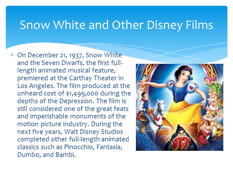  On December 21, 1937, Snow White and the Seven Dwarfs, the first full- length animated musical feature, premiered at the Carthay Theater in Los Angeles.