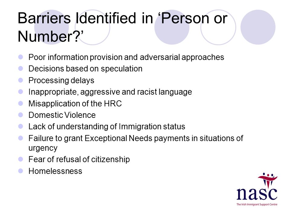 Barriers Identified in ‘Person or Number ’ Poor information provision and adversarial approaches Decisions based on speculation Processing delays Inappropriate, aggressive and racist language Misapplication of the HRC Domestic Violence Lack of understanding of Immigration status Failure to grant Exceptional Needs payments in situations of urgency Fear of refusal of citizenship Homelessness