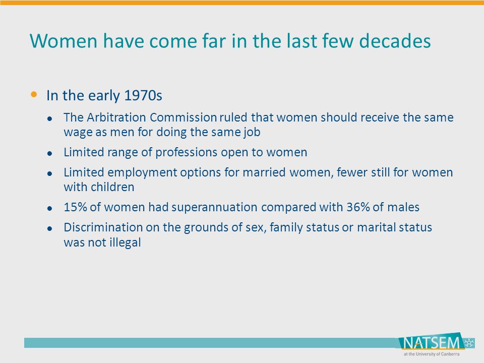 Women have come far in the last few decades In the early 1970s ● The Arbitration Commission ruled that women should receive the same wage as men for doing the same job ● Limited range of professions open to women ● Limited employment options for married women, fewer still for women with children ● 15% of women had superannuation compared with 36% of males ● Discrimination on the grounds of sex, family status or marital status was not illegal