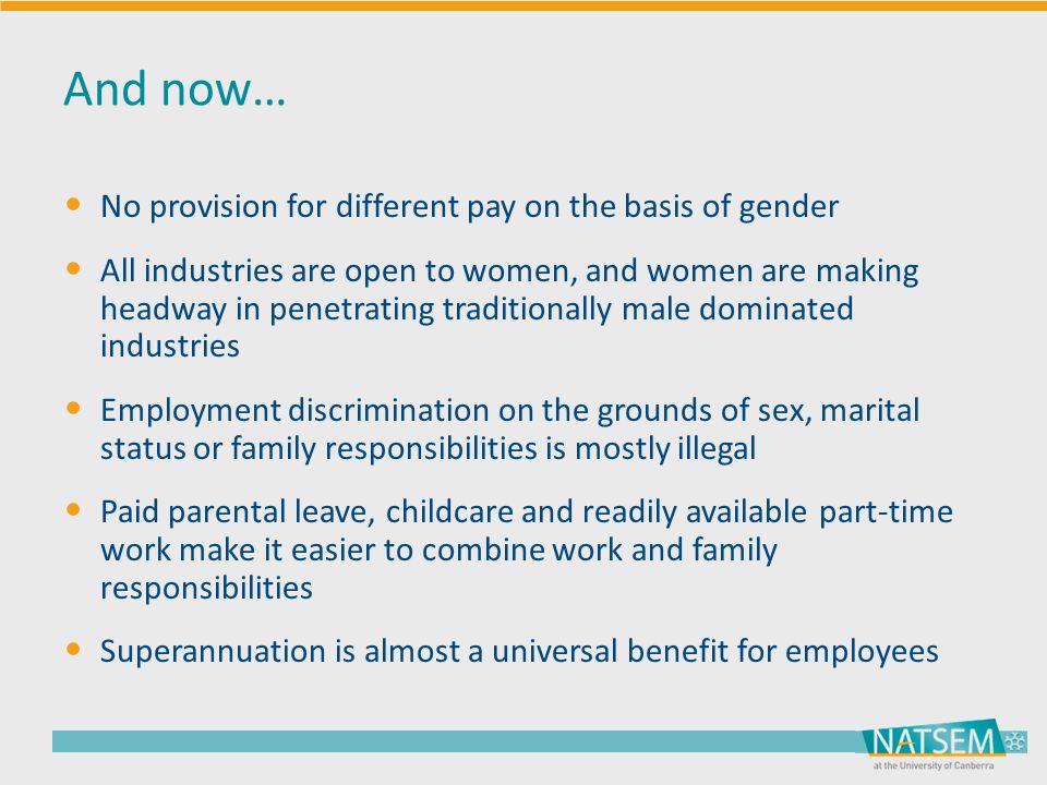 And now… No provision for different pay on the basis of gender All industries are open to women, and women are making headway in penetrating traditionally male dominated industries Employment discrimination on the grounds of sex, marital status or family responsibilities is mostly illegal Paid parental leave, childcare and readily available part-time work make it easier to combine work and family responsibilities Superannuation is almost a universal benefit for employees
