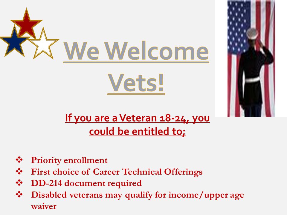 If you are a Veteran 18-24, you could be entitled to;  Priority enrollment  First choice of Career Technical Offerings  DD-214 document required  Disabled veterans may qualify for income/upper age waiver