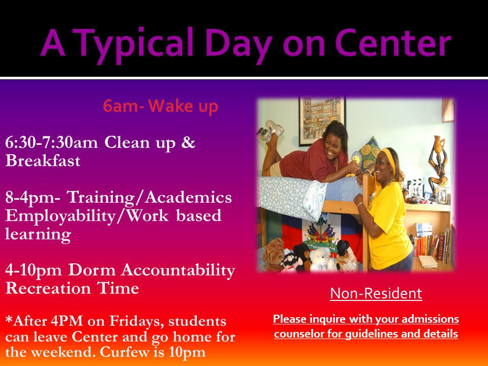 6am- Wake up 6:30-7:30am Clean up & Breakfast 8-4pm- Training/Academics Employability/Work based learning 4-10pm Dorm Accountability Recreation Time *After 4PM on Fridays, students can leave Center and go home for the weekend.