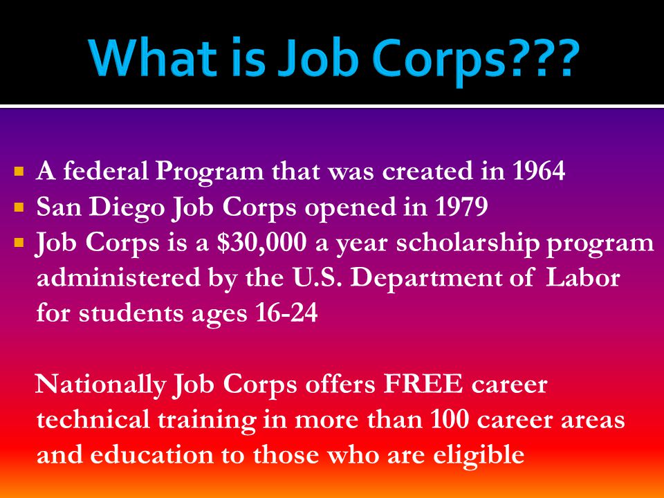  A federal Program that was created in 1964  San Diego Job Corps opened in 1979  Job Corps is a $30,000 a year scholarship program administered by the U.S.