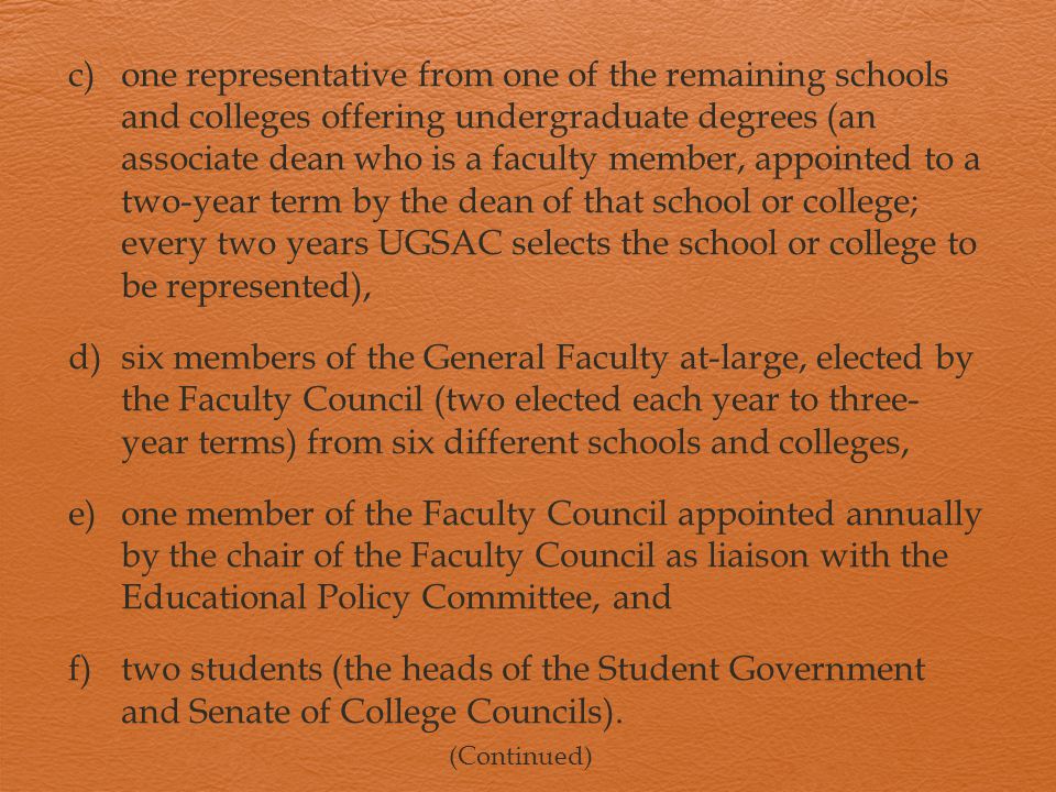 c)one representative from one of the remaining schools and colleges offering undergraduate degrees (an associate dean who is a faculty member, appointed to a two-year term by the dean of that school or college; every two years UGSAC selects the school or college to be represented), d)six members of the General Faculty at-large, elected by the Faculty Council (two elected each year to three- year terms) from six different schools and colleges, e)one member of the Faculty Council appointed annually by the chair of the Faculty Council as liaison with the Educational Policy Committee, and f)two students (the heads of the Student Government and Senate of College Councils).