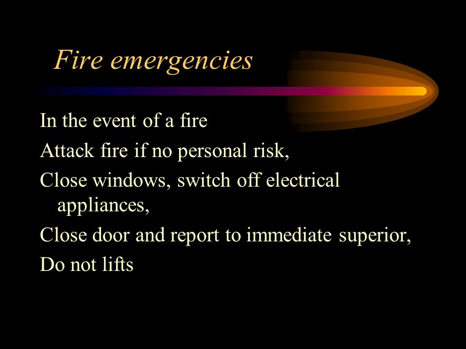 Fire emergencies In the event of a fire Attack fire if no personal risk, Close windows, switch off electrical appliances, Close door and report to immediate superior, Do not lifts