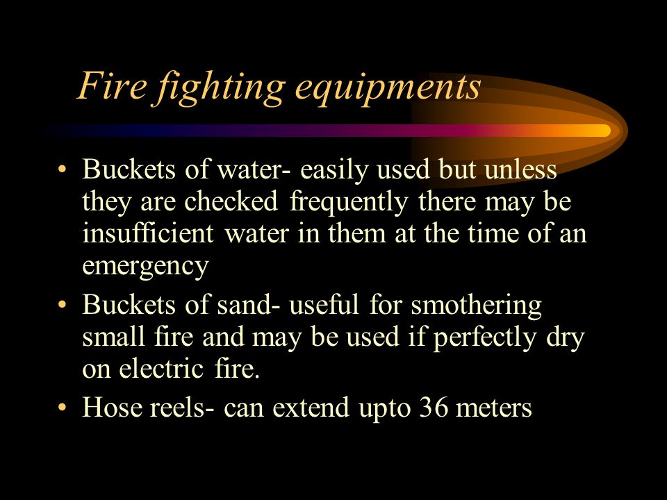 Fire fighting equipments Buckets of water- easily used but unless they are checked frequently there may be insufficient water in them at the time of an emergency Buckets of sand- useful for smothering small fire and may be used if perfectly dry on electric fire.