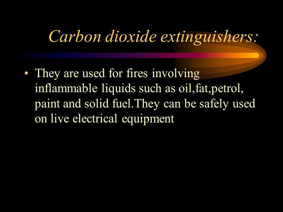 Carbon dioxide extinguishers: They are used for fires involving inflammable liquids such as oil,fat,petrol, paint and solid fuel.They can be safely used on live electrical equipment