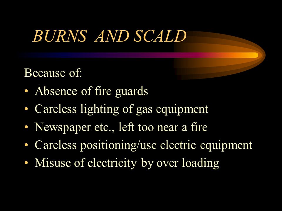 BURNS AND SCALD Because of: Absence of fire guards Careless lighting of gas equipment Newspaper etc., left too near a fire Careless positioning/use electric equipment Misuse of electricity by over loading