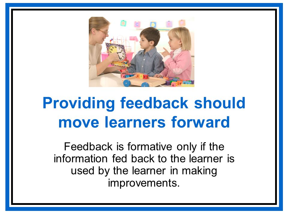 Providing feedback should move learners forward Feedback is formative only if the information fed back to the learner is used by the learner in making improvements.
